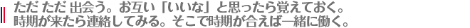 ただ ただ 出会う。お互い「いいな」と思ったら覚えておく。
時期が来たら連絡してみる。そこで時期が合えば一緒に働く。